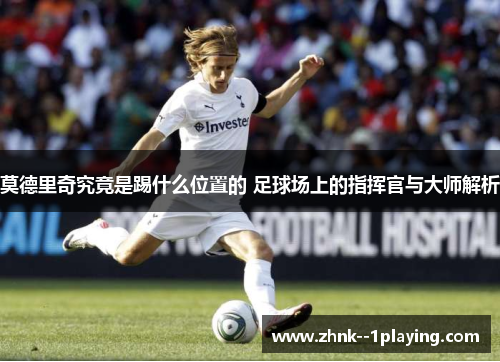 莫德里奇究竟是踢什么位置的 足球场上的指挥官与大师解析
