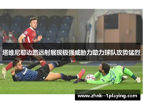 塔维尼耶边路远射展现极强威胁力助力球队攻势猛烈