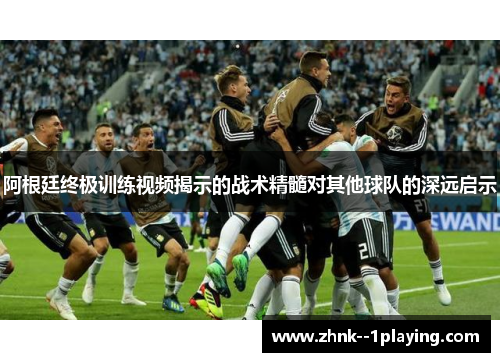阿根廷终极训练视频揭示的战术精髓对其他球队的深远启示